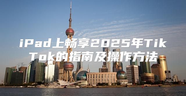 iPad上畅享2025年TikTok的指南及操作方法