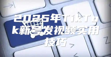 2025年TikTok新号发视频实用技巧