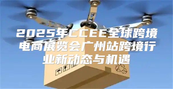 2025年CCEE全球跨境电商展览会广州站跨境行业新动态与机遇