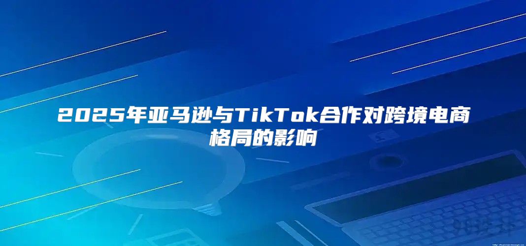 2025年亚马逊与TikTok合作对跨境电商格局的影响