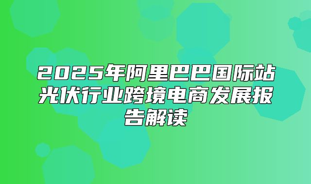 2025年阿里巴巴国际站光伏行业跨境电商发展报告解读