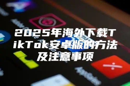 2025年海外下载TikTok安卓版的方法及注意事项