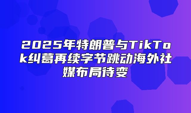 2025年特朗普与TikTok纠葛再续字节跳动海外社媒布局待变