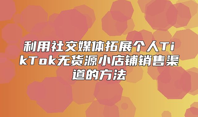 利用社交媒体拓展个人TikTok无货源小店铺销售渠道的方法