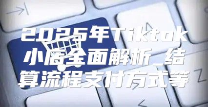 2025年Tiktok小店全面解析_结算流程支付方式等