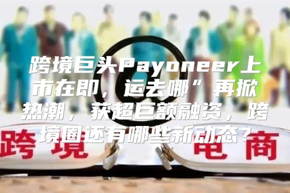 跨境巨头Payoneer上市在即，运去哪”再掀热潮，获超巨额融资，跨境圈还有哪些新动态？