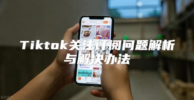 Tiktok关注订阅问题解析与解决办法