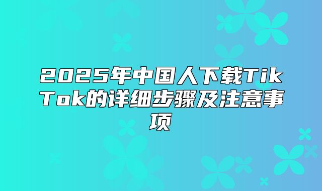 2025年中国人下载TikTok的详细步骤及注意事项