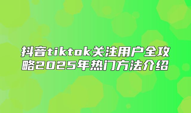 抖音tiktok关注用户全攻略2025年热门方法介绍