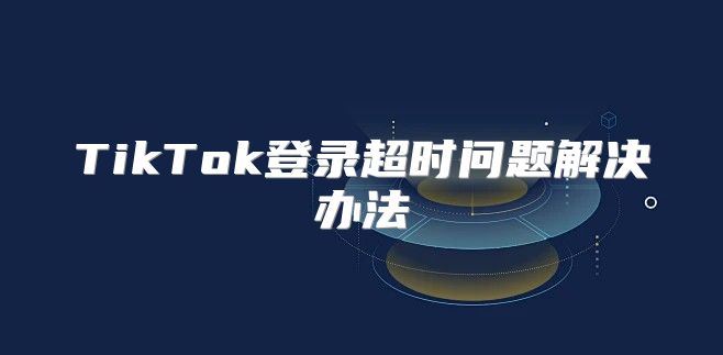 TikTok登录超时问题解决办法