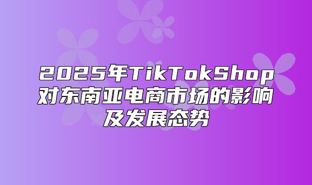 2025年TikTokShop对东南亚电商市场的影响及发展态势