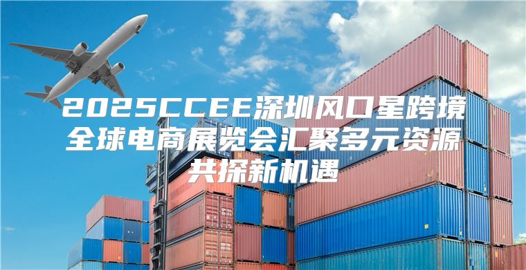 2025CCEE深圳风口星跨境全球电商展览会汇聚多元资源共探新机遇