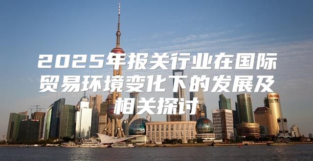 2025年报关行业在国际贸易环境变化下的发展及相关探讨