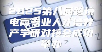 2025第八届跨境电商专业人才培养产学研对接会成功举办