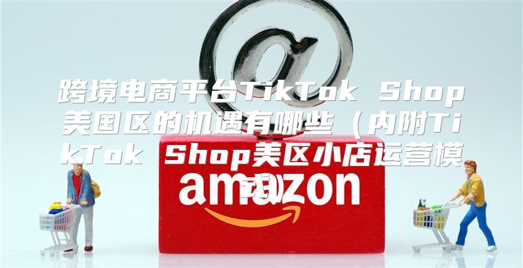 跨境电商平台TikTok Shop美国区的机遇有哪些内附TikTok Shop美区小店运营模式
