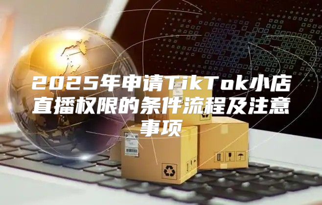 2025年申请TikTok小店直播权限的条件流程及注意事项