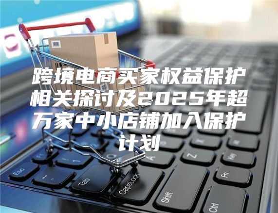 跨境电商买家权益保护相关探讨及2025年超万家中小店铺加入保护计划