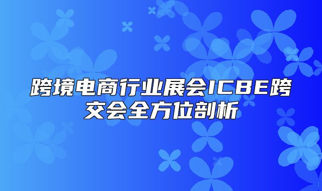 跨境电商行业展会ICBE跨交会全方位剖析