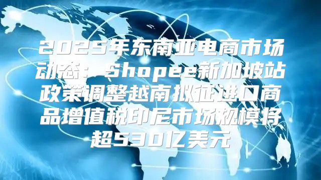 2025年东南亚电商市场动态：Shopee新加坡站政策调整越南拟征进口商品增值税印尼市场规模将超530亿美元