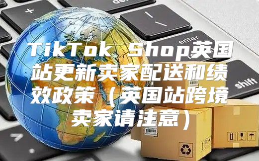 TikTok Shop英国站更新卖家配送和绩效政策英国站跨境卖家请注意