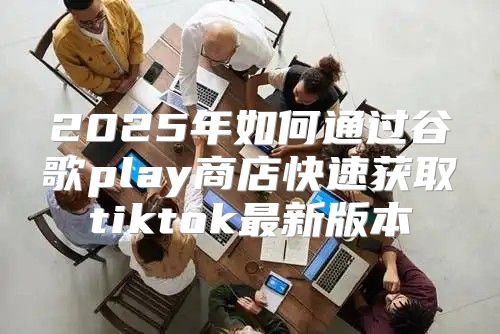2025年如何通过谷歌play商店快速获取tiktok最新版本