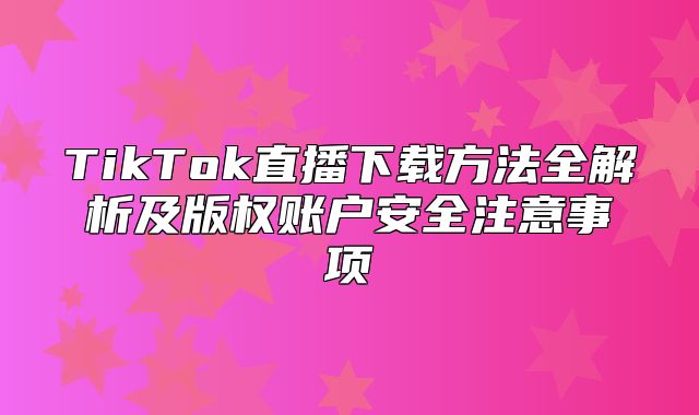 TikTok直播下载方法全解析及版权账户安全注意事项