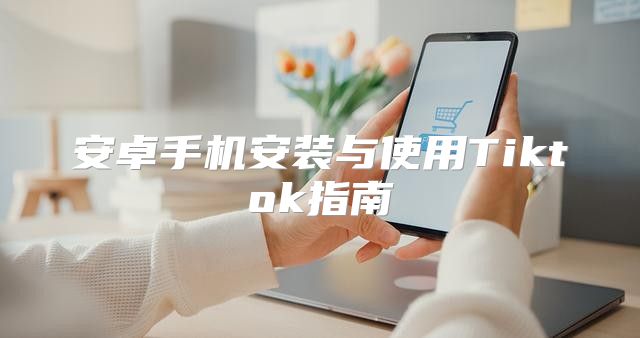 安卓手机安装与使用Tiktok指南