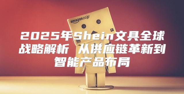 2025年Shein文具全球战略解析 从供应链革新到智能产品布局