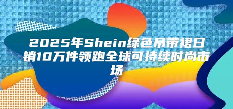 2025年Shein绿色吊带裙日销10万件领跑全球可持续时尚市场