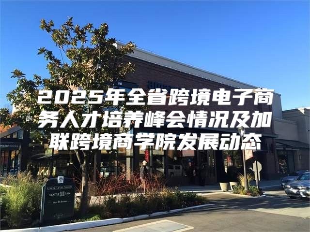 2025年全省跨境电子商务人才培养峰会情况及加联跨境商学院发展动态