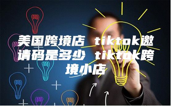美国跨境店 tiktok邀请码是多少 tiktok跨境小店