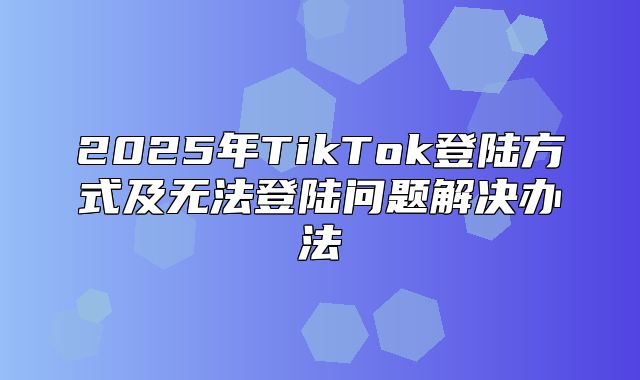 2025年TikTok登陆方式及无法登陆问题解决办法