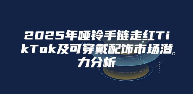 2025年哑铃手链走红TikTok及可穿戴配饰市场潜力分析