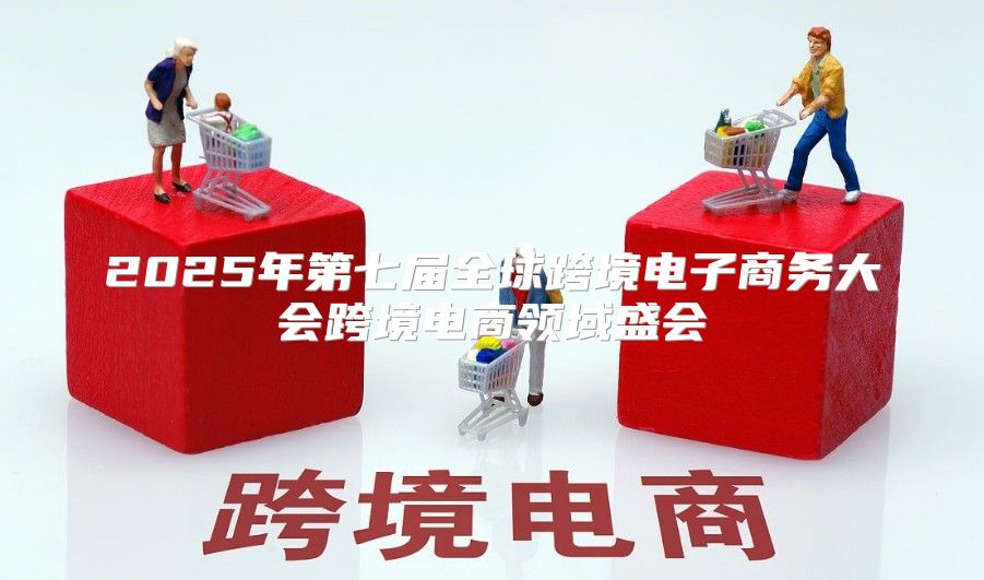 2025年第七届全球跨境电子商务大会跨境电商领域盛会