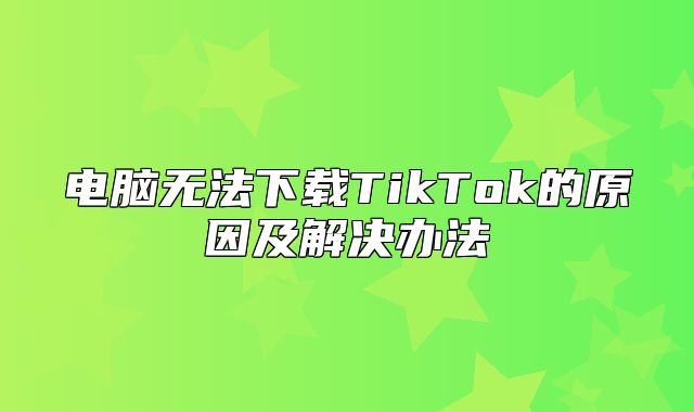 电脑无法下载TikTok的原因及解决办法