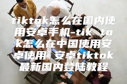 tiktok怎么在国内使用安卓手机-tik tok怎么在中国使用安卓使用 安卓tiktok最新国内登陆教程