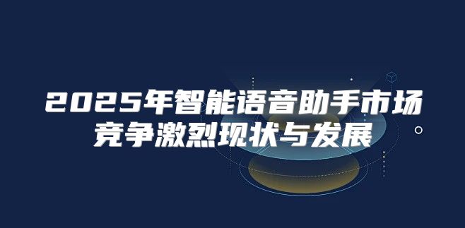 2025年智能语音助手市场竞争激烈现状与发展