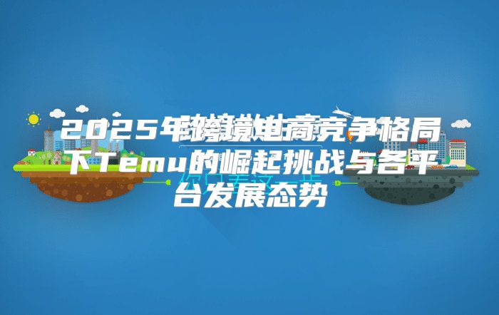 2025年跨境电商竞争格局下Temu的崛起挑战与各平台发展态势