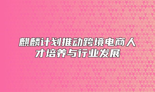 麒麟计划推动跨境电商人才培养与行业发展