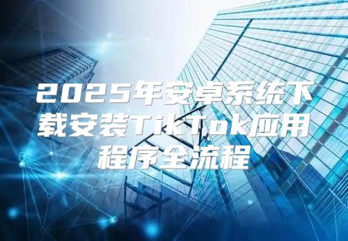 2025年安卓系统下载安装TikTok应用程序全流程