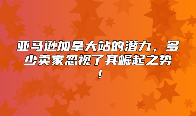 亚马逊加拿大站的潜力，多少卖家忽视了其崛起之势！