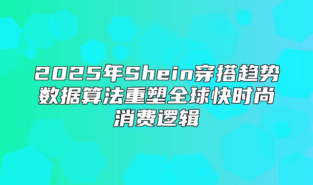 2025年Shein穿搭趋势数据算法重塑全球快时尚消费逻辑