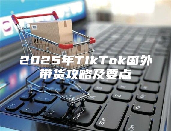 2025年TikTok国外带货攻略及要点