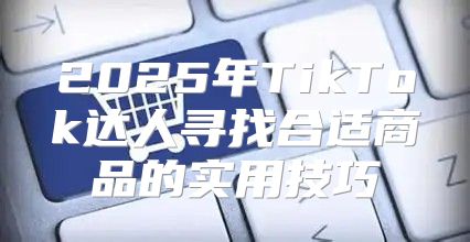 2025年TikTok达人寻找合适商品的实用技巧