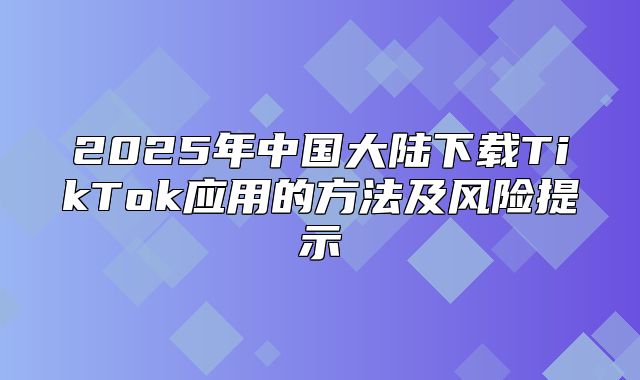2025年中国大陆下载TikTok应用的方法及风险提示