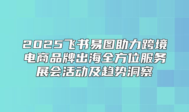 2025飞书易图助力跨境电商品牌出海全方位服务展会活动及趋势洞察