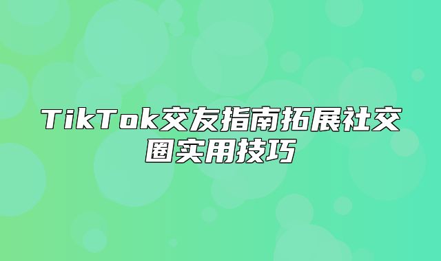 TikTok交友指南拓展社交圈实用技巧
