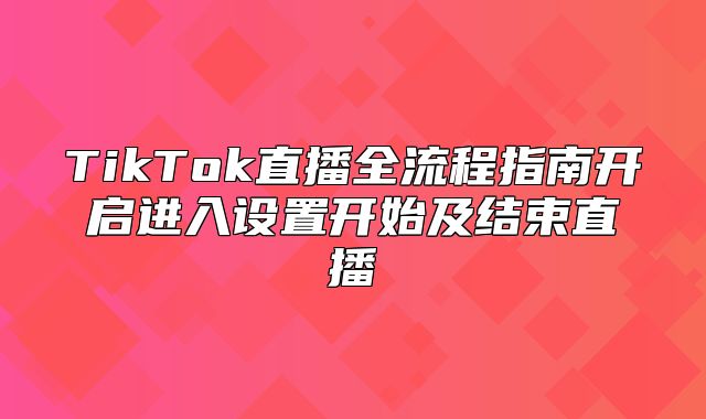 TikTok直播全流程指南开启进入设置开始及结束直播