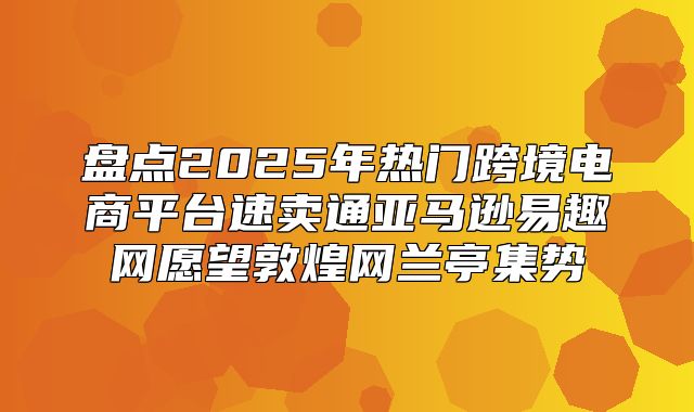 盘点2025年热门跨境电商平台速卖通亚马逊易趣网愿望敦煌网兰亭集势