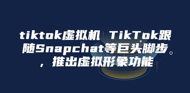 tiktok虚拟机 TikTok跟随Snapchat等巨头脚步，推出虚拟形象功能